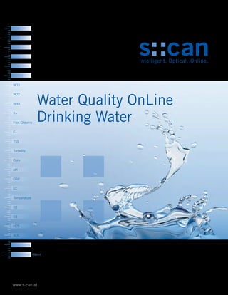 Water Quality OnLine
Drinking Water
www.s-can.at
BOD
COD
BTX
TOC
DOC
UV254
NO3
NO2
NH4
K+
Free Chlorine
F-
TSS
Turbidity
Color
pH
ORP
EC
Temperature
O2
O3
H2S
AOC
Fingerprints
Contaminant Alarm
 
