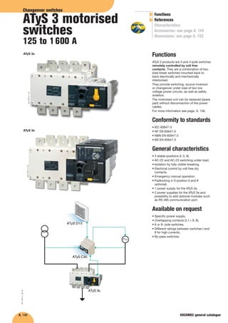 A. 140
Functions
ATyS 3 products are 3 and 4-pole switches
remotely controlled by volt free
contacts. They are a combination of two
load-break switches mounted back to
back electrically and mechanically
interlocked.
They provide switching, source inversion
or changeover under load of two low
voltage power circuits, as well as safety
isolation.
The motorised unit can be replaced (spare
part) without disconnection of the power
cables.
For more information see page, A. 136.
Conformity to standards
• IEC 60947-3
• NF EN 60947-3
• NBN EN 60947-3
• BS EN 60947-3
General characteristics
• 3 stable positions (I, 0, II).
• AC-22 and AC-23 switching under load.
• Isolation by fully visible breaking.
• Electrical control by volt free dry
contacts.
• Emergency manual operation
• Padlocking in 0 position (I and II
optional).
• 1 power supply for the ATyS 3s.
• 2 power supplies for the ATyS 3e and
possibility to add optional modules such
as RS 485 communication port.
Available on request
• Specific power supply.
• Overlapping contacts (I, I + II, II).
• 6 or 8- pole switches.
• Different ratings between switches I and
II for high currents.
• By-pass switches.
LL
Functions
References
Characteristics
Accessories: see page A. 148
Dimensions: see page A. 152
Changeover switches
ATyS 3 motorised
switches
125 to 1600 A
SOCOMEC general catalogue
atys_003_a_1_cat
atys_103_a_1_cat
ATyS 3e
ATyS C30
ATyS 3s
ATyS D10
atys_140_b_1_gb_cat
ATyS 3s
 