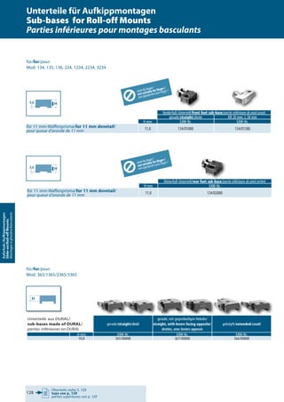 Oberteile siehe S. 129
tops see p. 129
parties supérieures voir p. 129
128
Aufschub-/Aufkippmontagen
Slide-on/Roll-oﬀMounts
Montagesàglissière/basculants
Vorderfuß-Unterteil/front foot sub-base/partie inférieure de pied avant
gerade/straight/droite KR 20 mm, L 38 mm
H mm EAW-Nr. EAW-Nr.
für 11 mm-Waffenprisma/for 11 mm dovetail/
pour queue d’aronde de 11 mm 11,0 134/01000 134/01380
Hinterfuß-Unterteil/rear foot sub-base/partie inférieure de pied arrière
H mm EAW-Nr.
für 11 mm-Waffenprisma/for 11 mm dovetail/
pour queue d’aronde de 11 mm 11,0 134/02000
für/for/pour:
Mod. 134, 135, 136, 234, 1234, 2234, 3234
für/for/pour:
Mod. 365/1365/2365/3365
rear foot sub-baserear foot sub-base//partie inférieure de pied arrièrepartie inférieure de pied arrière//partie inférieure de pied arrière//
nicht für Ruger !
not suitable for Ruger !
nonappropriéespourRuger!
H3,0
H3,0
nicht für Ruger !
not suitable for Ruger !
nonappropriéespourRuger!
H
Unterteile für Aufkippmontagen
Sub-bases for Roll-off Mounts
Parties inférieures pour montages basculants
Unterteile aus DURAL/
sub-bases made of DURAL/
parties inférieures en DURAL
gerade/straight/droit
gerade, mit gegenläufigen Hebeln/
straight, with levers facing opposite/
droites, avec leviers opposés
gekröpft/extended/coudé
H mm EAW-Nr. EAW-Nr. EAW-Nr.
10,0 365/00800 367/00800 366/00800
 