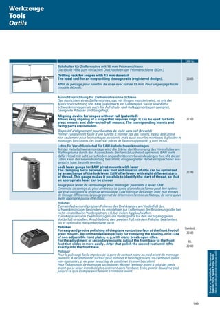 149
Ersatz-u.Spezialteile,Werkzeuge
SpecialParts,SpareParts,Tools
Piècesspéciales,piècesderechange,outils
EAW-Nr.
Bohrhalter für Zielfernrohre mit 15 mm-Prismenschiene
Die ideale Hilfe zum einfachen Durchbohren der Prismenschiene (BGm.)
Drilling rack for scopes with 15 mm dovetail
The ideal tool for an easy drilling through rails (registered design).
Affût de perçage pour lunettes de visée avec rail de 15 mm. Pour un perçage facile
(modèle déposé).
22000
Ausrichtvorrichtung für Zielfernrohre ohne Schiene
Das Ausrichten eines Zielfernrohres, das mit Ringen montiert wird, ist mit der
Ausrichtvorrichtung von EAW (patentiert) ein Kinderspiel. Sie ist sowohl für
Schwenkmontagen als auch für Aufschub- und Aufkippmontagen geeignet.
Geeignete Adapter sind beigefügt.
Aligning device for scopes without rail (patented)
Allows easy aligning of a scope that requires rings. It can be used for both
pivot mounts and slide-on/roll-off mounts. The corresponding inserts and
fixing parts are included.
Dispositif d‘alignement pour lunettes de visée sans rail (breveté)
Permet l’alignement facile d’une lunette à monter par des colliers. Il peut être utilisé
non seulement pour les montages pivotants, mais aussi pour les montages à glissière et
montages basculants. Les inserts et pièces de fixation appropriés y sont inclus.
22100
Lehre für Verschlusshebel für EAW-Hebelschwenkmontagen
Bei der Hebelschwenkmontage wird die Stärke der Klemmung des Hinterfußes am
Waffenprisma durch das Auswechseln der Verschlusshebel optimiert. EAW stellt
dafür Hebel mit acht verschieden angeschnittenen Gewindegängen her. Mit dieser
Lehre kann der Gewindeanfang bestimmt, ein geeigneter Hebel entsprechend aus-
gesucht bzw. bestellt werden.
Lock lever gauge for EAW pivot mounts with lever
The clamping force between rear foot and dovetail of rifle can be optimized
by an exchange of the lock lever. EAW offer levers with eight different starts
of thread. This gauge makes it possible to identify the start of thread, so that
an appropriate lever can be chosen
Jauge pour levier de verrouillage pour montages pivotants à levier EAW
L’intensité de serrage du pied arrière sur la queue d’aronde de l’arme peut être optimi-
sée en échangeant le levier de verrouillage. EAW fabrique des leviers avec huit entrées
de filetage différentes. Le jauge permet de déterminer l’entrée de filetage, de sorte qu’un
levier approprié puisse être choisi.
22200
Polisher
Zum einfachen und präzisen Polieren des Drehkranzes am Vorderfuß der
Schwenkmontage. Besonders zu empfehlen zur Entfernung der Brünierung oder bei
nicht-einstellbaren Vorderplatten, z.B. bei vielen Kipplaufwaﬀen.
Zum Anpassen von Zweitmontagen: die Vorderplatte für den leichtgängigeren
Vorderfuß einstellen. Anschließend den zweiten Fuß mit dem Polisher bearbeiten,
bis er optimal in die Vorderplatte passt.
Polisher
For easy and precise polishing of the plane contact surface at the front foot of
pivot mounts. Recommendable especially for removing the blueing, or in case
of non-adjustable front plates, e. g. with many break-open riﬂes.
For the adjustment of secondary mounts: Adjust the front base to the front
foot that slides in more easily . After that polish the second foot until it ﬁts
exactly into the front base.
Polissoir
Pour le polissage facile et précis de la zone de contact plane au pied avant du montage
pivotant. A recommander surtout pour éliminer le bronzage ou en cas d’embases avant
non-ajustables, p. ex. pour beaucoup de carabines à canon basculant.
Pour l’adaptation de montages secondaires: Ajuster l’embase avant à celui des pieds
avant qui se laisse introduire plus aisément dans l‘embase. Enﬁn, polir le deuxième pied
jusqu’à ce qu’il s‘adapte exactement à l‘embase avant.
Standard:
22300
XS:
22400
Werkzeuge
Tools
Outils
 