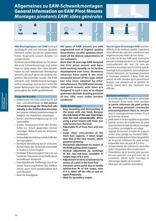 All types of EAW mounts are well-
engineered and of highest quality.
Nevertheless, we offer solutions which
meet all the diverse requirements of
our customers.
More than 40 years ago EAW designed
the first pivot mount and have
been working steadily on its further
development ever since. Numerous
advances have made it the most
successful mount of this type, which
has also been adopted by other
manufacturers. The EAW pivot mounts
and pivot mounts with lever are
designed in such a way as to always
guarantee absolute shooting precision
of the rifle, even under hardest
conditions.
Some Advantages:
• Easy mounting and dismounting of
the scope with one hand, because
the sub-base of the rear foot snaps
into the lock automatically. When
using a pivot mount with lever, you
only have to turn the lever
• Adjustable fit of front foot and rear
foot
• Large shear cross-section of the
front foot (approx. 3 times larger
than that of the claw mount), which
prevents jamming
• Horizontal adjustment by means of
the EAW pulling-down support
• Vertical adjustment by exchange
of the rear sub-base (available in
height steps of 0.5 mm)
• Adjustment of vertical tolerances by
means of a joint in the front foot
• Constant centre point due to totally
tension-free fit of the scope, even
if it is taken oﬀ the riﬂe an put on
again frequently
• Ideal for secondary scopes
TouslestypesdemontagesEAWsontbien
réﬂéchis et de meilleure qualité. Cependant,
nous oﬀrons des solutions satisfaisant aux
exigences les plus divers de nos clients.
Il y a plus de 40 ans, EAW avait construit le
premier montage pivotant, et l’a développé
continuellement dès lors. Ce sont les
nombreux avantages qui l’ont fait le type de
montage le plus populaire, aussi adapté par
d’autres fabricants. Les montages pivotants
et montages pivotants à levier EAW sont
conçus de telle manière qu’ils garantissent
toujours une précision au tir parfaite de
l’arme, même dans des conditions très
diﬃciles.
Quelques avantages:
• la lunette peut être montée et démontée
facilement d’une seule main, puisque
la partie inférieure du pied arrière
du montage pivotant s’enclenche
automatiquement dans la serrure;
pour le montage pivotant à levier, il n’y a
qu’actionner le levier
• piedsavantetarrièreréglablesetajustables
• grande section de cisaillement du pied
avant(environletripledecelledumontage
à crochets), qui empêche un calage
• réglage horizontal à l’aide du support
arrière (avec serrage sur chanfrein EAW)
• hauteurvariablegrâceàl’interchangeabilité
de la partie inférieure du pied arrière
(disponible dans des pas de 0,5 mm)
• compensation des tolérances verticales
grâce à la jointure dans le pied avant
• l’installation de la lunette sans aucune
tension garantit une précision au tir
constante, même après montage et
démontage répétés de la lunette
• idéal pour des lunettes secondaires
Alle Montagetypen von EAW sind gut
durchdacht und von höchster Qualität.
Dennoch stellen wir für die unterschied-
lichen Ansprüche unserer Kunden Lö-
sungen bereit.
So konstruierte EAW bereits vor 50 Jahren
die erste Schwenkmontage und entwi-
ckelt sie stetig weiter. Ihre vielen Vorteile
haben sie zum beliebtesten Montagetyp
gemacht, der auch gerne von anderen Her-
stellern übernommen wurde. Die EAW-
Schwenk- und -Hebelschwenkmontagen
sind so ausgelegt, dass sie auch unter här-
testen Belastungen stets absolute Treffer-
genauigkeit der Waffe gewährleisten.
Einige der Vorteile:
• Zielfernrohr mit einer Hand leicht auf-
setz- und abnehmbar, da bei unserer
Schwenkmontage der Hinterfuß selb-
ständig in das Schlösschen einrastet;
bei unserer Hebelschwenkmontage ist
lediglich ein Hebelchen umzulegen
• Vorder- und Hinterfußpassung ein- und
nachstellbar
• Großer Scherquerschnitt des Vorder-
fußes (ca. 3-fach gegenüber Einhak-
montage); dadurch wird ein Verkanten
verhindert
• Horizontale Verstellung mittels EAW-Nie-
derzugsupport
• Vertikale Verstellung durch einfaches
Auswechseln des Hinterfuß-Unterteiles
in Stufen 0,5 mm möglich
• Vertikaler Toleranzausgleich bei evtl. vor-
handenenToleranzen an derWaffe durch
verstellbaren Vorderfuß
• Gleichbleibende Trefferlage durch ab-
solute Spannungsfreiheit des Zielfern-
rohres auch nach wiederholtem Auf-
und Absetzen
• Ideal für Zweitgläser
16
Schwenkmontagen
PivotMounts
Montagespivotants Allgemeines zu EAW-Schwenkmontagen
General Information on EAW Pivot Mounts
Montages pivotants EAW: idées générales
 