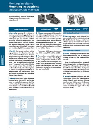 Standard Rail
D Take out cross screws 9, fit mounting
rail of the scope into top of front foot.
Insert front foot into front base and ad-
just scope to the best possible eye relief.
Drill mounting rail at the locations of
screw holes 9 by means of a Ø 3.5 mm
twist drill (do not drill through to the
mounting rail thread), put screws 9 back
in and tighten them.
For an easy drilling, we recommend
our drilling rack, EAW ref. No. 22000.
E Fit rear foot onto middle tube rail
and move it to a position that the T-pin
comes axially into the middle of slot 8.
In this position drill mounting rail and
insert screw 9 as described under D.
Ensure that the bottom side of the rear
foot comes parallel to the upper side of
the rear base (lock).
Zeiss VM/ZM, Docter
with straight front foot:
D Take out swing bolts 14 and dis-
assemble front foot. Insert clamping
blocks 16 into rail of scope and fix top
of front foot by means of screws 19 in a
way that it can still be moved. Assemble
front foot again and tighten swing bolts
14 slightly.
with extended front foot:
D Insert clamping blocks 16 into rail
of scope and fix front foot by means of
screws 19 in a way that it can still be
moved.
Insert front foot into front base and
adjust scope to the best possible eye
relief. Take oﬀ scope together with the
front foot without shifting it. Tighten
screws 19 with 10 Nm (for this purpose,
a straight front foot has to be disassem-
bled again).
E Move rear foot to a position that the
T-pin comes axially into the middle of
slot 8. Take oﬀ scope without shifting
rear foot, and tighten screw 19. Ensure
that the bottom side of the rear foot
comes parallel to the upper side of the
rear base (lock).
for pivot mounts with the adjustable
EAW systems – for scopes with
mounting rail
front foot
9
14
front foot
16
19
14
General Information
A Carefully remove all residues of
blueingfromallmountingparts.Remove
blueing from the plane contact surface
of the pivot pin (our polisher, EAW ref.
No. 22300, is ideal for this purpose), and
equally from contact surfaces of bases
and weapon. Degrease contact faces,
mount bases provisionally (if necessary,
turn front base by 180°) and adjust them.
B Furnish the contact surfaces with a
highly viscous oil before inserting the
pivot pin into the front base. (Repeat
this procedure regularly during use of the
mount.)Insertfrontfootinto6.Adjustthe
fit of the front foot by turning adjusting
screw 7 and secure it by tightening lock
screw 71. In case of a bolt action riﬂe, the
plane contact surface of the pivot has to
beabradedcarefully.Takeoutswingbolts
14, remove blueing from contact faces of
the bolt heads and grease swing bolts
with sliding oil or grease, e. g. molykote.
Tighten them slightly.
C Remove both bases again, degrease
contact faces thoroughly and screw
bases on again. Relieve screws No. 1 by
additional pasting or soldering of the
plates. Do not paste or solder surface “X“
of the front base (see hatched surface in
the drawing)!
adjustable front bases
type A type B
rear base with adjustable breechblock
X
7
1
6
6
71
1
10
8
11 12
20
Montageanleitung
Mounting Instructions
Instructions de montage
22
Schwenkmontagen
PivotMounts
Montagespivotants
 