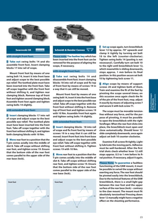 Swarovski SR
with straight front foot:
D Take out swing bolts 14 and dis-
assemble front foot. Insert clamping
blocks 17 into rail of scope.
Mount front foot by means of one
swing bolt 14, insert it into front base
and adjust scope to the best possible
eye relief. The toothed plate must have
been inserted into the front foot. Take
oﬀ scope together with the front foot
without shifting it, and tighten rear
clamping block. Remove top of front
foot and tighten second clamping block.
Assemble front foot again and tighten
swing bolts 14 slightly.
with extended front foot:
D Insert clamping blocks 17 into rail
of scope and adjust scope to the best
possible eye relief. The toothed plate
must have been inserted into the front
foot. Take oﬀ scope together with the
front foot without shifting it, and tighten
both clamping blocks with 10 Nm.
E Move rear foot to a position that the
T-pin comes axially into the middle of
slot 8. Take oﬀ scope without shifting
rear foot, and tighten screw 19. Ensure
that the bottom side of the rear foot
comes parallel to the upper side of the
rear base (lock).
Schmidt & Bender Convex
Please note:The feather key which has
been inserted into the front foot can be
removed for the purpose of aligning the
scope, if necessary.
with straight front foot:
D Take out swing bolts 14 and
disassemble front foot. Insert clamping
blocks 18 into rail of scope and fix top
of front foot by means of screws 19 in
a way that it can still be moved.
Mount front foot by means of one
swingbolt14,insertitintothefrontbase
and adjust scope to the best possible eye
relief. Take oﬀ scope together with the
front foot without shifting it. Remove
top of front foot and tighten screws 19
with 10 Nm. Assemble front foot again
and tighten swing bolts 14 slightly.
with extended front foot:
D Insert clamping blocks 18 into rail
of scope and fix front foot by means of
screws 19 in a way that it can still be
moved. Insert front foot into front base
and adjust scope to the best possible
eye relief. Take oﬀ scope together with
front foot without shifting it. Tighten
screws 19 with 10 Nm.
E Move rear foot to a position that the
T-pin comes axially into the middle of
slot 8. Take oﬀ scope without shifting
rear foot, and tighten screw 19. Ensure
that the bottom side of the rear foot
comes parallel to the upper side of the
rear base (lock).
F Set up scope again, turn breechblock
lever 12 by approx. 70° upwards and
clamp it tightly by turning set bolt
10 to the left (counter-clockwise).
Tighten swing bolts 14 (pasting is not
necessary!). Carefully turn set bolt 10
to the right until breechblock lever 12,
which meanwhile is sliding downwards,
stops approx. 1 mm before its final
position. In this position secure set bolt
10 by tightening lock screw 11.
G Align scope by means of support
screws 20 and tighten both of them.
Train and examine the fit of the feet by
pivoting the scope several times; on
this occasion once again check the fit
of the pin of the front foot, resp. adjust
it exactly by means of adjusting screw7
and secure it with lock screw 71.
The scope must be movable tension-
free without any force, and for the pur-
pose of pivoting, it must be possible
to open the breechblock with the right
forefinger.When the rear foot clicks into
place, the breechblock must open and
close automatically. Should lever 12
slide completely downwards, once again
adjust set bolt 10 counter-clockwise.
Examine if all screws fit tightly. Light-
ly lubricate the moving parts. Adhesive
must be well-hardened. After the first
trial shots check whether lever 12 still
stops approx. 0.5 to 1 mm before its fi-
nal position. If necessary, adjust it again.
Please Note: To guarantee a faultless
functioning of the EAW mount, it must
be possible to swivel the scope without
exerting any force.The rear foot should
be pivoted easily into the breechblock.
Due to the technical features of the EAW
breechblock, there is a small light gap
between the rear foot and the upper
surface of the rear base (lock) – contrary
to the claw mount. The mount must fit
absolutely tensionfree! Pressing down
lever 12 manually might have a negative
eﬀect on the shooting performance.
front foot
17
19
14
front foot
18
19
14
23
Schwenkmontagen
PivotMounts
Montagespivotants
 