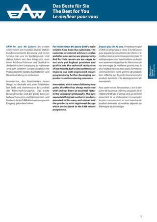 3
Allgemeines
General
Idéesgénérales
EAW ist seit 90 Jahren an einem
interessiert: am Kunden. Daher stehen
kundenorientierte Beratung und bester
Service bei uns im Vordergrund. Und
daher haben wir den Anspruch, zum
einen höchste Präzision und Qualität in
der technischen Umsetzung zu realisieren
und zum anderen unsere durchdachte
Produktpalette ständig durch Weiter- und
Neuentwicklung zu verbessern.
Innovation, das Beschreiten neuer
Wege, ist deshalb seit jeher Triebfeder
bei EAW und elementarer Bestandteil
der Firmenphilosophie. Das beste
Beispiel hierfür sind die große Zahl von
GebrauchsmusternundPatentenimIn-und
Ausland, die im EAW-Montagenprogramm
Eingang gefunden haben.
For more than 90 years EAW’s main
interest have been the customers. The
customer-orientated advisory service
and after-sales service are given priority.
And for this reason we are eager to
not only put highest precision and
quality into the technical realization
of our mounts, but to also continuously
improve our well-engineered mount
programme by further developing our
products and introducing new ones.
Innovation, which means following new
paths, therefore has always motivated
EAW and has been an essential factor
in the company’s philosophy. The best
exampleisthegreatnumberofproducts
patented in Germany and abroad and
the products with registered design
which are included in the EAW mount
programme.
Depuis plus de 90 ans, l‘intérêt principal
d‘EAW est dirigé vers le client. C‘est la raison
pour laquelle la consultation des clients et le
meilleur service sont mis au premier plan. Et
voilà pourquoi nous nous mettons en devoir
non seulement de réaliser la fabrication de
nos montages de meilleure qualité avec la
plus haute précision, mais aussi d‘améliorer
continuellement notre gamme de produits
bien réfléchie par le perfectionnement des
produits existants et le développement de
nouveautés.
Pour cette raison, l‘innovation, c‘est-à-dire
suivre de nouveaux chemins, a toujours été le
mobile d‘EAW dès le début, c‘est un élément
important de sa philosophie. Les exemples
les plus convaincants en sont nombre de
produits brevetés et modèles déposés en
Allemagne et à l‘étranger.
Das Beste für Sie
The Best for You
Le meilleur pour vous
 