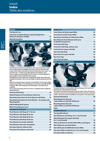 6
Allgemeines
General
Idéesgénérales
General
The Best for You 3
Overview: Complete Mounts, Special Single Parts,
Reference Numbers of Riﬂes 10
What We Stand for 14
Pivot Mounts
The EAW pivot mounts are available for all common bolt action riﬂes.
Various adjustment possibilities guarantee a tension-free ﬁt of the
scope, which makes it possible to mount and dismount the scope – or a
second scope – as often as you like without any change in zero.
The lock snaps in automatically. The XS version is recommendable for
heavy calibres when used with heavy scopes.
The EAW pivot mount with lever is optimal for break-open riﬂes and
multiple-barrel guns. Due to its low height, it blends perfectly with the
riﬂe.
When the scope has been removed, it is possible to use the open sights
without any problems. The locking lever is put down manually. Models
suited for riﬂes with integrated rail, blind plates, and solid rail are
available.
For an easier mounting, the new version is equipped with a steplessly
adjustable lever.
General Information 16
Special Features of Pivot Mounts with Lever 17
Mounting Instructions for Pivot Mounts with Rings 18
Mounting Instructions for Pivot Mounts – for Scopes with
Mounting Rail 22
EAW Building Block System 26
Which Pivot Mount to Use? 27
Complete Pivot Mounts
Pivot Mounts with Rings Ø 1“/26 mm 28
Pivot Mounts with Rings Ø 30 mm 36
Pivot Mounts with Rings Ø 34 mm 44
Pivot Mounts with Rings Ø 36 mm 48
Pivot Mounts for Scopes with Rail 52
Pivot Mounts with Lever (Complete) 60
One-piece Mount, without Joint 62
One-piece Pivot Mount, with Joint 66
Single Parts
Front Plates for Break-open Riﬂes 67
Front Bases for Bolt Action Riﬂes 68
Rear Bases and Plates for Bolt Action Riﬂes 71
Rear Plates for Pivot Mounts with Lever
for Multi-barreled Arms 74
Front Feet with Ring 75
Front Feet with Ring, without Joint 77
Front Feet for Scopes with Rail 78
Rear Feet with Ring 80
Rear Feet for Scopes with Rail 81
Rear Foot Tops 82
Rear Foot Sub-bases 84
Slide-on and Roll-oﬀ Mounts
The ideal solution for small calibre riﬂes and airguns, but also for all
hunting guns with integrated dovetail.
The scope can easily be removed and put on again. These inexpensive
mounts are of course manufactured with the same precision as the top
model – the pivot mounts. Available are one-piece or two-piece types.
General Information 86
Mounting Instructions for
1-piece Slide-on and Roll-oﬀ Mounts 87
Mounting Instructions for
2-piece Slide-on and Roll-oﬀ Mounts 88
Table 90
Complete Mounts
The Sportﬂex Mount 91
Roll-oﬀ Mounts with Rings, for 11 mm Dovetail 92
Roll-oﬀ Mounts for Scopes with Rail,
for 11 mm Dovetail 93
Slide-on Mounts for Small Calibre Riﬂes and Airguns 94
Roll-oﬀ Mounts and Stop Blocks 95
Roll-oﬀ Mounts for BRNO Bolt Action Riﬂes 96
One-piece Slide-on Mounts, for 14.5 mm Dovetail 97
One-piece Slide-on Mounts 98
Inhalt
Index
Table des matières
 