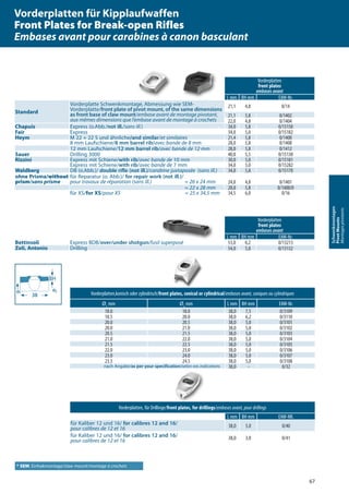 67
Schwenkmontagen
PivotMounts
Montagespivotants
Vorderplatten,konisch oder zylindrisch/front plates, conical or cylindrical/embases avant, coniques ou cylindriques
Ø1
mm Ø2
mm L mm BH mm EAW-Nr.
18.0 18.0 38,0 7,5 0/3109
18.5 20.0 38,0 6,2 0/3110
20.0 20.5 38,0 5,0 0/3101
20.0 21.0 38,0 5,0 0/3102
20.5 21.5 38,0 5,0 0/3103
21.0 22.0 38,0 5,0 0/3104
21.5 22.5 38,0 5,0 0/3105
22.0 23.0 38,0 5,0 0/3106
23.0 24.0 38,0 5,0 0/3107
23.5 24.5 38,0 5,0 0/3108
nach Angabe/as per your specification/selon vos indications 38,0 - 0/32
Vorderplatten, für Drillinge/front plates, for drillings/embases avant, pour drillings
L mm BH mm EAW-NR.
für Kaliber 12 und 16/ for calibres 12 and 16/
pour calibres de 12 et 16 38,0 5,0 0/40
für Kaliber 12 und 16/ for calibres 12 and 16/
pour calibres de 12 et 16 38,0 3,0 0/41
Vorderplatten
front plates
embases avant
L mm BH mm EAW-Nr.
Standard
Vorderplatte Schwenkmontage, Abmessung wie SEM-
Vorderplatte/front plate of pivot mount, of the same dimensions
as front base of claw mount/embase avant de montage pivotant,
aux mêmes dimensions que l’embase avant de montage à crochets
21,1 4,8 0/14
21,1 5,8 0/1402
22,0 4,8 0/1404
Chapuis Express (o.Abb./not ill./sans ill.) 34,0 5,8 0/15150
Fair Express 34,0 5,0 0/15182
Heym M 22 + 22 S und ähnliche/and similar/et similaires 21,4 5,8 0/1400
8 mm Laufschiene/8 mm barrel rib/avec bande de 8 mm 28,0 5,8 0/1408
12 mm Laufschiene/12 mm barrel rib/avec bande de 12 mm 28,0 5,8 0/1412
Sauer Drilling 3000 40,0 5,5 0/15130
Rizzini Express mit Schiene/with rib/avec bande de 10 mm 30,0 5,0 0/15181
Express mit Schiene/with rib/avec bande de 7 mm 34,0 5,0 0/15282
Waldberg DB (o.Abb.)/ double rifle (not ill.)/carabine juxtaposée (sans ill.) 34,0 5,8 0/15170
ohne Prisma/without
prism/sans prisme
für Reparatur (o. Abb.)/ for repair work (not ill.)/
pour travaux de réparation (sans ill.) ≈ 26 x 24 mm 24,0 4,8 0/1401
≈ 22 x 28 mm 28,0 5,8 0/1400/0
für XS/for XS/pour XS ≈ 25 x 34,5 mm 34,5 6,0 0/16
Vorderplatten
front plates
embases avant
L mm BH mm EAW-Nr.
Bettinsoli Express BDB/over/under shotgun/fusil superposé 53,0 6,2 0/13213
Zoli, Antonio Drilling 54,0 5,0 0/13132
ø₁ ø₂
383838
BH
* SEM: Einhakmontage/claw mount/montage à crochets
Vorderplatten für Kipplaufwaffen
Front Plates for Break-open Rifles
Embases avant pour carabines à canon basculant
 