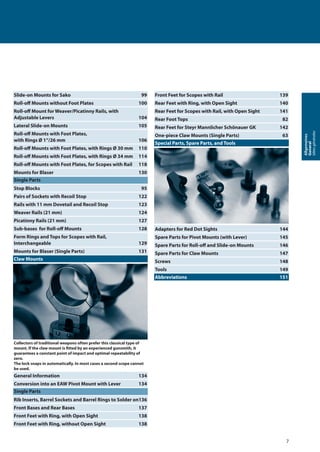 7
Allgemeines
General
Idéesgénérales
Slide-on Mounts for Sako 99
Roll-oﬀ Mounts without Foot Plates 100
Roll-oﬀ Mount for Weaver/Picatinny Rails, with
Adjustable Levers 104
Lateral Slide-on Mounts 105
Roll-oﬀ Mounts with Foot Plates,
with Rings Ø 1“/26 mm 106
Roll-oﬀ Mounts with Foot Plates, with Rings Ø 30 mm 110
Roll-oﬀ Mounts with Foot Plates, with Rings Ø 34 mm 114
Roll-oﬀ Mounts with Foot Plates, for Scopes with Rail 118
Mounts for Blaser 130
Single Parts
Stop Blocks 95
Pairs of Sockets with Recoil Stop 122
Rails with 11 mm Dovetail and Recoil Stop 123
Weaver Rails (21 mm) 124
Picatinny Rails (21 mm) 127
Sub-bases for Roll-oﬀ Mounts 128
Form Rings and Tops for Scopes with Rail,
Interchangeable 129
Mounts for Blaser (Single Parts) 131
Claw Mounts
Collectors of traditional weapons often prefer this classical type of
mount. If the claw mount is ﬁtted by an experienced gunsmith, it
guarantees a constant point of impact and optimal repeatability of
zero.
The lock snaps in automatically. In most cases a second scope cannot
be used.
General Information 134
Conversion into an EAW Pivot Mount with Lever 134
Single Parts
Rib Inserts, Barrel Sockets and Barrel Rings to Solder on136
Front Bases and Rear Bases 137
Front Feet with Ring, with Open Sight 138
Front Feet with Ring, without Open Sight 138
Front Feet for Scopes with Rail 139
Rear Feet with Ring, with Open Sight 140
Rear Feet for Scopes with Rail, with Open Sight 141
Rear Foot Tops 82
Rear Feet for Steyr Mannlicher Schönauer GK 142
One-piece Claw Mounts (Single Parts) 63
Special Parts, Spare Parts, and Tools
Adapters for Red Dot Sights 144
Spare Parts for Pivot Mounts (with Lever) 145
Spare Parts for Roll-oﬀ and Slide-on Mounts 146
Spare Parts for Claw Mounts 147
Screws 148
Tools 149
Abbreviations 151
 
