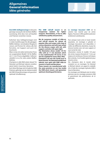 86
Aufschub-/Aufkippmontagen
Slide-on/Roll-oﬀMounts
Montagesàglissière/basculants
Eine EAW–Aufkippmontage ist die preis-
günstige Lösung für die leichtere Waffen-
ausrüstung, ohne dass man auf Qualität
und Präzision verzichten müsste.
Aufschub- bzw. Aufkippmontagen sind
in vielen Ausführungen für alle gängigen
Waffen lieferbar: verschiedene Ringdurch-
messer und Prismen für nahezu alle Ziel-
fernrohre, mit Support und auch mit
Durchsicht.
Oben ist das mit vielen technischen Fines-
sen ausgestattete Modell 134 für Waffen
mit 11 mm Prisma abgebildet. Selbstver-
ständlich ist es für viele andere Waffen
lieferbar.
Champions in aller Welt setzen darauf. Tor
Heiested und Michael Jakosits erzielten
damit Gold in Seoul bzw. Barcelona.
Auch diese Montage wird mit gleicher EAW-
Präzision gefertigt wie das Spitzenmodell,
die EAW-Schwenkmontage und garantiert
optimale Schußleistung.
The EAW roll-off mount is an
inexpensive solution for lighter
weapons. Nevertheless, it has to oﬀer
satisfactory quality and precision.
We do numerous models of slide-on
and roll-oﬀ mounts for almost all
popular riﬂes and scopes: with rings of
various diametres and with tops suited
for the diverse scopes with rail, with
support, and also with open sight.
The illustration shows model 134 for
riﬂes with an 11 mm dovetail, which
is very sophisticated. Of course, it can
also be supplied for many other riﬂes.
Champions all over the world trust in
thesemounts.TorHeiestedandMichael
Jakosits won gold with EAW slide-on
mounts in Seoul and Barcelona.
These mounts are manufactured with
the same precision as our top model,
the EAW pivot mount, and guarantee
optimum shooting performance.
Le montage basculant EAW est la
solution bon marché pour les armes
légères. Pourtant, il oﬀre qualité et précision
entièrement satisfaisantes.
Pour presque toute arme et toute lunette
populaires, de montages à glissière et
montages basculants sont disponibles: à
colliers de diﬀérentes diamètres, et pour les
diverses lunettes avec rail, avec support, et
avec tunnel de visée.
L‘illustration montre le modèle 134 pour
des armes à queue d’aronde de 11 mm, qui
dispose de nombreuses ﬁnesses techniques.
Bien entendu, il est livrable également pour
d‘autres armes.
Des champions dans le monde entier
comptent sur ces montages: Tor Heiested
et Michael Jakosits ont gagné la médaille
d‘or à l‘aide des montages à glissière EAW à
Seoul et Barcelone.
Ces montages sont fabriqués avec la même
précision que les montages pivotants EAW,
et garantissent des performances de tir
optimales.
Allgemeines
General Information
Idées générales
 