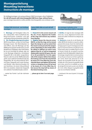 87
Aufschub-/Aufkippmontagen
Slide-on/Roll-oﬀMounts
Montagesàglissière/basculants
1-teilige EAW-Aufschub- und Aufkipp-
montagen
1. Montage auf Richtigkeit (Best.-Nr.
etc.) überprüfen. Nach Gutbefund die
Ring-Innenseiten entfetten und ggf.
vorhandene Brünierrückstände entfernen.
2. Die Ringbefestigungsschrauben
(B070) etwas lösen, so dass sich die Ringe
bewegen lassen. Die Klemmbacken so
weit öffnen, dass die Montage auf das
Waffenprismagesetztwerdenkann;jenach
Modell durch Aufkippen oder Aufschieben,
bis sie am Anschlag (A) anliegt, oder ein
in der Montage integrierter, versetzbarer
Stoppstift (B) in die dafür vorgesehene
Nute (C) oder (E) auf der Waffenoberseite
greift. Zuvor seitliche Feststellschraube des
Stoppstiftes (B) mit Inbusschlüssel SW 3
mm lösen, Stoppstift nach unten drücken
und Rändel- oder Klemmschrauben (K)
von Hand bzw. mit einem Inbusschlüssel
SW 3 mm anziehen. Zuletzt den Stoppstift
mit seitlicher Feststellschraube sichern!
… weiter bei Punkt 3 auf der nächsten
Seite
1-piece EAW slide-on and roll-off
mounts
1. Check if it is the correct mount (ref.
No. etc.). If yes, degrease the insides
of the rings and remove any residues
from blueing.
2. Slightly loosen the ring set screws
(B070), so that the rings can be moved.
Open the clamps to such an extent that
the mount can be put onto the weapon
prism; depending on the model either
by rolling or sliding it on until it rests
against stop (A), or until an integrated
displaceable stop bolt (B) gears into slot
(C) or (E) provided for it on the upper
side of the weapon. Before that release
the locking screw from the stop bolt (B)
by means of a 3 mm Allen key, press the
stop bolt down and tighten the knurled
screws or clamping screws (K) by hand
or by means of a 3 mm Allen key. At
last secure the stop bolt by means of
the lateral locking screw.
… please go to item 3 on next page
Les montages à glissière et les
montages basculants EAW en une pièce
1. Vérifier s‘il s‘agit du bon montage (réfé-
rence etc.). Si oui, dégraisser les faces inté-
rieures de collier et éliminer les reliquats du
bronzage.
2. Desserrer un peu les vis de fixation de
collier (B070) de manière à ce que les colliers
puissent être remués. Ouvrir les mâchoires de
serrage jusqu’à ce que le montage puisse être
posé sur le prisme d’arme en le glissant ou en
le basculant selon le modèle jusqu’à ce qu’il
se trouve à l’arrêt (A), ou jusqu‘à ce qu‘une
goupille d’arrêt (B) déplaçable intégrée dans
le montage s’engrène dans la rainure prévue
(C) ou (E) qui se trouve sur la face supérieure
de l´arme. Avant cela, desserrer la vis de
fixation de la goupille d’arrêt (B) avec une
clé allen de 3 mm, pousser la goupille d’arrêt
vers le bas, serrer les vis moletées ou les vis
de serrage (K) à la main ou avec une clé allen
de 3 mm. Enfin, bloquer la goupille d’arrêt
avec la vis de fixation latérale.
… continuez à lire sous le point 3 à la page
suivante
an A anlegen
put against A
mettre contre A
B166
B070
K
B166
B B070 S A C
E
Montageanleitung
Mounting Instructions
Instructions de montage
für Aufkippmontagen mit austauschbaren EAW-Formringen, ohne Fußplatten
for roll-oﬀ mounts with interchangeable EAW form rings, without bases
pour montages basculants à colliers proﬁlés interchangeables, sans embases-socles
 