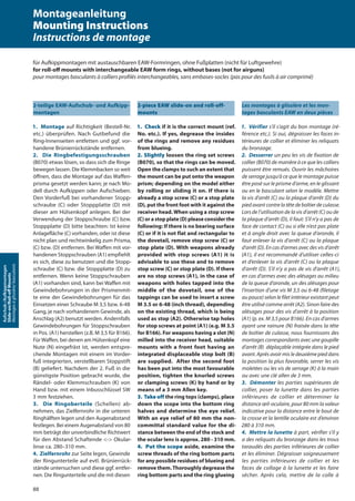 88
Aufschub-/Aufkippmontagen
Slide-on/Roll-oﬀMounts
Montagesàglissière/basculants
2-teilige EAW-Aufschub- und Aufkipp-
montagen
1. Montage auf Richtigkeit (Bestell-Nr.
etc.) überprüfen. Nach Gutbefund die
Ring-Innenseiten entfetten und ggf. vor-
handene Brünierrückstände entfernen.
2. Die Ringbefestigungsschrauben
(B070) etwas lösen, so dass sich die Ringe
bewegen lassen. Die Klemmbacken so weit
öffnen, dass die Montage auf das Waffen-
prisma gesetzt werden kann; je nach Mo-
dell durch Aufkippen oder Aufschieben.
Den Vorderfuß bei vorhandener Stopp-
schraube (C) oder Stoppplatte (D) mit
dieser am Hülsenkopf anlegen. Bei der
Verwendung der Stoppschraube (C) bzw.
Stoppplatte (D) bitte beachten: Ist keine
Anlagefläche (C) vorhanden, oder ist diese
nicht plan und rechtwinkelig zum Prisma,
(C) bzw. (D) entfernen. Bei Waffen mit vor-
handenen Stoppschrauben (A1) empfiehlt
es sich, diese zu benutzen und die Stopp-
schraube (C) bzw. die Stoppplatte (D) zu
entfernen. Wenn keine Stoppschrauben
(A1) vorhanden sind, kann bei Waffen mit
Gewindebohrungen in der Prismenmit-
te eine der Gewindebohrungen für das
Einsetzen einer Schraube M 3,5 bzw. 6-48
Gang, je nach vorhandenem Gewinde, als
Anschlag (A2) benutzt werden. Andernfalls
Gewindebohrungen für Stoppschrauben
in Pos. (A1) herstellen (z.B. M 3,5 für B166).
Für Waffen, bei denen am Hülsenkopf eine
Nute (N) eingefräst ist, werden entspre-
chende Montagen mit einem im Vorder-
fuß integrierten, verstellbaren Stoppstift
(B) geliefert. Nachdem der 2. Fuß in die
günstigste Position gebracht wurde, die
Rändel- oder Klemmschrauben (K) von
Hand bzw. mit einem Inbusschlüssel SW
3 mm festziehen.
3. Die Ringoberteile (Schellen) ab-
nehmen, das Zielfernrohr in die unteren
Ringhälften legen und den Augenabstand
festlegen. Bei einem Augenabstand von 80
mm beträgt der unverbindliche Richtwert
für den Abstand Schaftende <-> Okular-
linse ca. 280–310 mm.
4. Zielfernrohr zur Seite legen, Gewinde
der Ringunterteile auf evtl. Brünierrück-
stände untersuchen und diese ggf. entfer-
nen. Die Ringunterteile und die mit diesen
2-piece EAW slide-on and roll-off-
mounts
1. Check if it is the correct mount (ref.
No. etc.). If yes, degrease the insides
of the rings and remove any residues
from blueing.
2. Slightly loosen the ring set screws
(B070), so that the rings can be moved.
Open the clamps to such an extent that
the mount can be put onto the weapon
prism; depending on the model either
by rolling or sliding it on. If there is
already a stop screw (C) or a stop plate
(D), put the front foot with it against the
receiver head. When using a stop screw
(C) or a stop plate (D) please consider the
following: If there is no bearing surface
(C) or if it is not flat and rectangular to
the dovetail, remove stop screw (C) or
stop plate (D). With weapons already
provided with stop screws (A1) it is
advisable to use these and to remove
stop screw (C) or stop plate (D). If there
are no stop screws (A1), in the case of
weapons with holes tapped into the
middle of the dovetail, one of the
tappings can be used to insert a screw
M 3.5 or 6-48 (inch thread), depending
on the existing thread, which is being
used as stop (A2). Otherwise tap holes
for stop screws at point (A1) (e.g. M 3.5
for B166). For weapons having a slot (N)
milled into the receiver head, suitable
mounts with a front foot having an
integrated displaceable stop bolt (B)
are supplied. After the second foot
has been put into the most favourable
position, tighten the knurled screws
or clamping screws (K) by hand or by
means of a 3 mm Allen key.
3. Take off the ring tops (clamps), place
down the scope into the bottom ring
halves and determine the eye relief.
With an eye relief of 80 mm the non-
committal standard value for the di-
stance between the end of the stock and
the ocular lens is approx. 280 - 310 mm.
4. Put the scope aside, examine the
screw threads of the ring bottom parts
for any possible residues of blueing and
remove them.Thoroughly degrease the
ring bottom parts and the ring glueing
Les montages à glissière et les mon-
tages basculants EAW en deux pièces
1. Vérifier s’il s’agit du bon montage (ré-
férence etc.). Si oui, dégraisser les faces in-
térieures de collier et éliminer les reliquats
du bronzage.
2. Desserrer un peu les vis de fixation de
collier (B070) de manière à ce que les colliers
puissent être remués. Ouvrir les mâchoires
de serrage jusqu’à ce que le montage puisse
être posé sur le prisme d’arme, en le glissant
ou en le basculant selon le modèle. Mettre
la vis d’arrêt (C) ou la plaque d’arrêt (D) du
pied avant contre la tête de boîtier de culasse.
Lors de l’utilisation de la vis d’arrêt (C) ou de
la plaque d’arrêt (D), il faut: S’il n’y a pas de
face de contact (C) ou si elle n’est pas plate
et à angle droit avec la queue d‘aronde, il
faut enlever la vis d’arrêt (C) ou la plaque
d’arrêt (D). En cas d’armes avec des vis d’arrêt
(A1), il est recommandé d‘utiliser celles-ci
et d’enlever la vis d’arrêt (C) ou la plaque
d’arrêt (D). S’il n’y a pas de vis d’arrêt (A1),
en cas d’armes avec des alésages au milieu
de la queue d‘aronde, un des alésages pour
l’insertion d’une vis M 3,5 ou 6-48 (filetage
au pouce) selon le filet intérieur existant peut
être utilisé comme arrêt (A2). Sinon faire des
alésages pour des vis d’arrêt à la position
(A1) (p. ex. M 3,5 pour B166). En cas d’armes
ayant une rainure (N) fraisée dans la tête
de boîtier de culasse, nous fournissons des
montages correspondants avec une goupille
d’arrêt (B) déplaçable intégrée dans le pied
avant. Après avoir mis le deuxième pied dans
la position la plus favorable, serrer les vis
moletées ou les vis de serrage (K) à la main
ou avec une clé allen de 3 mm.
3. Démonter les parties supérieures de
collier, poser la lunette dans les parties
inférieures de collier et déterminer la
distance œil-oculaire, pour 80 mm la valeur
indicative pour la distance entre le bout de
la crosse et la lentille oculaire est d’environ
280 à 310 mm.
4. Mettre la lunette à part, vérifier s’il y
a des reliquats du bronzage dans les trous
taraudés des parties inférieures de collier
et les éliminer. Dégraisser soigneusement
les parties inférieures de collier et les
faces de collage à la lunette et les faire
sécher. Après cela, mettre de la colle à
für Aufkippmontagen mit austauschbaren EAW-Formringen, ohne Fußplatten (nicht für Luftgewehre)
for roll-oﬀ mounts with interchangeable EAW form rings, without bases (not for airguns)
pour montages basculants à colliers proﬁlés interchangeables, sans embases-socles (pas pour des fusils à air comprimé)
Montageanleitung
Mounting Instructions
Instructions de montage
 