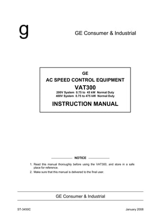 g GE Consumer & Industrial
———————— NOTICE ————————
1. Read this manual thoroughly before using the VAT300, and store in a safe
place for reference.
2. Make sure that this manual is delivered to the final user.
GE Consumer & Industrial
GE
AC SPEED CONTROL EQUIPMENT
VAT300
200V System 0.75 to 45 kW Normal Duty
400V System 0.75 to 475 kW Normal Duty
INSTRUCTION MANUAL
January 2008ST-3450C
 