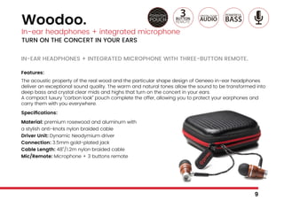 IN-EAR HEADPHONES + INTEGRATED MICROPHONE WITH THREE-BUTTON REMOTE.
Features:
The acoustic property of the real wood and the particular shape design of Geneeo in-ear headphones
deliver an exceptional sound quality. The warm and natural tones allow the sound to be transformed into
deep bass and crystal clear mids and highs that turn on the concert in your ears.
A compact luxury “carbon look” pouch complete the offer, allowing you to protect your earphones and
carry them with you everywhere.
Specifications:
Material: premium rosewood and aluminum with
a stylish anti-knots nylon braided cable
Driver Unit: Dynamic Neodymium driver
Connection: 3.5mm gold-plated jack
Cable Length: 48’’/1.2m nylon braided cable
Mic/Remote: Microphone + 3 buttons remote
Woodoo.
In-ear headphones + integrated microphone
TURN ON THE CONCERT IN YOUR EARS
9
 