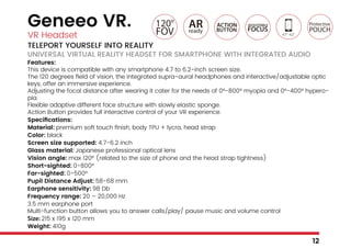 Geneeo VR.
VR Headset
TELEPORT YOURSELF INTO REALITY
UNIVERSAL VIRTUAL REALITY HEADSET FOR SMARTPHONE WITH INTEGRATED AUDIO
Features:
This device is compatible with any smartphone 4.7 to 6.2-inch screen size.
The 120 degrees field of vision, the integrated supra-aural headphones and interactive/adjustable optic
keys, offer an immersive experience.
Adjusting the focal distance after wearing it cater for the needs of 0°-800° myopia and 0°-400° hypero-
pia.
Flexible adaptive different face structure with slowly elastic sponge.
Action Button provides full interactive control of your VR experience.
Specifications:
Material: premium soft touch finish, body TPU + lycra, head strap
Color: black
Screen size supported: 4.7-6.2 inch
Glass material: Japanese professional optical lens
Vision angle: max 120° (related to the size of phone and the head strap tightness)
Short-sighted: 0-800°
Far-sighted: 0-500°
Pupil Distance Adjust: 58-68 mm
Earphone sensitivity: 98 Db
Frequency range: 20 – 20,000 Hz
3.5 mm earphone port
Multi-function button allows you to answer calls/play/ pause music and volume control
Size: 215 x 195 x 120 mm
Weight: 410g
12
 