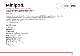 Minipad.
Wireless remote controller
FULL CONTROL ON YOUR DEVICES
Features:
Wireless BT remote controller: VR Remote Control, IVSO BT Gamepad Remote Controller.
Compatible with Android for Samsung Gear VR, Smart Phones, Tablets, PC.
Easy control for selfie, video, music, mouse, EBook, game, VR.
Wireless distance: 2-10m.
OS: Android, IOS, PC.
Specifications:
Plug & Play
Material: ABS
Color: black
Wireless BT 3.0 (up to 10 meters)
CPU: ARM968E-S Core
Battery: 180 mAh Li-Ion
Battery life: 20h to 40h
Charging: Micro-USB 2.0
Size: 74 mm x 32 mm x 14 mm
Weight: 34g
14
 