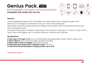 Genius Pack.
Rechargeable computer carrying backpack
DESIGNED FOR LIVING ON THE GO
Features:
The rechargeable backpack with comfortable and urban design has an integrated system that
allows you to recharge any powerbank* and up to 4 devices simultaneously.
High quality materials and great attention to design in every detail make the backpack practical, safe
and comfortable to wear.
The Genius Pack Platinum includes a cable system that contains: a USB Type-C to Type-C, a Micro USB, a
Type-C Micro USB Adapter and 3 convenient USB ports 1 external and 2 internals.
Specifications:
1x USB Type-C to Type-C 3.0: up to 3A/60W 5Gbps high speed data transfer, USB PD ready in/out
1x Micro USB 2.0: up to 2.4A fast charge, aluminium housing
1x Micro USB to Type-C adapter: aluminium housing
3x USB extensions cables with 3 different colors: up to 3A
1x External universal backpack charging system up to 2.4A
*POWERBANK SOLD SEPARATELY
22
 