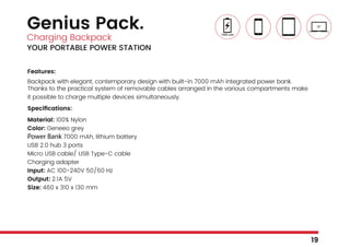 Genius Pack.
Charging Backpack
YOUR PORTABLE POWER STATION
Features:
Backpack with elegant, contemporary design with built-in 7000 mAh integrated power bank.
Thanks to the practical system of removable cables arranged in the various compartments make
it possible to charge multiple devices simultaneously.
Specifications:
Material: 100% Nylon
Color: Geneeo grey
Power Bank 7000 mAh, lithium battery
USB 2.0 hub 3 ports
Micro USB cable/ USB Type-C cable
Charging adapter
Input: AC 100-240V 50/60 Hz
Output: 2.1A 5V
Size: 460 x 310 x 130 mm
19
 