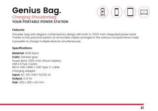 Genius Bag.
Charging Shoulderbag
YOUR PORTABLE POWER STATION
Features:
Shoulder bag with elegant, contemporary design with built-in 7000 mAh integrated power bank.
Thanks to the practical system of removable cables arranged in the various compartments make
it possible to charge multiple devices simultaneously.
Specifications:
Material: 100% Nylon
Color: Geneeo grey
Power Bank 7000 mAh, lithium battery
USB 2.0 hub 3 ports
Micro USB cable / USB Type-C cable
Charging adapter
Input: AC 100-240V 50/60 Hz
Output: 2.1A 5V
Size: 360 x 285 x 40 mm
21
 