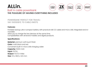 ALLin.
Built in cable powerbank
THE PLEASURE OF HAVING EVERYTHING INCLUDED
POWERBANK PERFECT FOR TRAVEL:
SAY GOODBYE TO CABLE KNOTS
Features:
Portable backup ultra-compact battery with practical USB 2.0 cable and micro USB, integrated and re-
movable.
Allow you to charge the two devices at the same time.
Compatibilities with all brand mobiles and digital products.
Specifications:
Material: premium soft touch finish
Color: matt black and red
Convenient built-in micro USB charging cable
Capacity: 5000 mAh
Input: 5V/1A
Output: 5V/3,1 A Max
Size: 110 x 68,5 x 12,5 mm
23
 