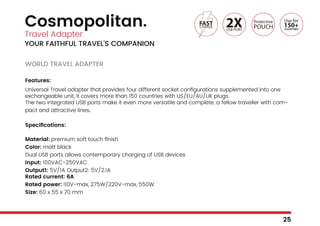 Cosmopolitan.
Travel Adapter
YOUR FAITHFUL TRAVEL’S COMPANION
WORLD TRAVEL ADAPTER
Features:
Universal Travel adapter that provides four different socket configurations supplemented into one
exchangeable unit, it covers more than 150 countries with US/EU/AU/UK plugs.
The two integrated USB ports make it even more versatile and complete, a fellow traveller with com-
pact and attractive lines.
Specifications:
Material: premium soft touch finish
Color: matt black
Dual USB ports allows contemporary charging of USB devices
Input: 100VAC-250VAC
Output1: 5V/1A Output2: 5V/2.1A
Rated current: 6A
Rated power: 110V-max, 275W/220V-max, 550W
Size: 60 x 55 x 70 mm
25
 