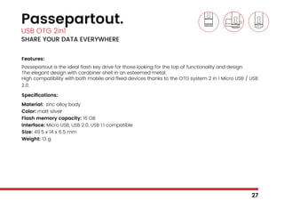 Passepartout.
USB OTG 2in1
SHARE YOUR DATA EVERYWHERE
Features:
Passepartout is the ideal flash key drive for those looking for the top of functionality and design.
The elegant design with carabiner shell in an esteemed metal.
High compatibility with both mobile and fixed devices thanks to the OTG system 2 in 1 Micro USB / USB
2.0.
Specifications:
Material: zinc alloy body
Color: matt silver
Flash memory capacity: 16 GB
Interface: Micro USB, USB 2.0, USB 1.1 compatible
Size: 49.5 x 14 x 6.5 mm
Weight: 13 g
27
 