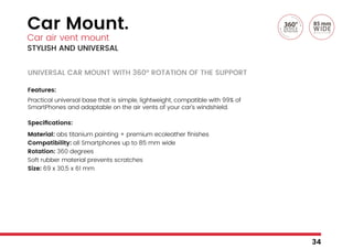 Car Mount.
Car air vent mount
STYLISH AND UNIVERSAL
UNIVERSAL CAR MOUNT WITH 360° ROTATION OF THE SUPPORT
Features:
Practical universal base that is simple, lightweight, compatible with 99% of
SmartPhones and adaptable on the air vents of your car’s windshield.
Specifications:
Material: abs titanium painting + premium ecoleather finishes
Compatibility: all Smartphones up to 85 mm wide
Rotation: 360 degrees
Soft rubber material prevents scratches
Size: 69 x 30,5 x 61 mm
34
 