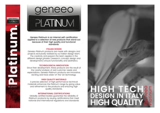 Geneeo Platinum is an internal self-certiﬁcation
applied to a selection of new products that stand out
because of their high quality and functional
standards.
ITALIAN DESIGN
Geneeo Platinum products are made with designs and
projects exclusively realised by our Italian design team.
The creativity and passion the team applies in the
different design phases (research, concept, design and
development) ensure functionality and aesthetics.
TECHNOLOGICAL INNOVATION
Since their development, these products are the result of
the careful analysis of real customer needs and
expectations. Geneeo Platinum products are innovative,
exciting and have state-of-the-art technology.
HIGH QUALITY MATERIALS
A precise selection of high performance technical
materials enhances the Platinum range by giving value
and reﬁnement to the products and ensuring high
quality standards.
INTERNATIONAL CERTIFICATIONS
Globally certiﬁed bodies guarantee the reliability of
Platinum products by issuing certiﬁcations that meet
national and international regulations and standards.
 
