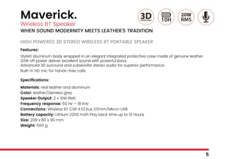 Maverick.
Wireless BT Speaker
WHEN SOUND MODERNITY MEETS LEATHER’S TRADITION
HIGH POWERED 3D STEREO WIRELESS BT PORTABLE SPEAKER
Features:
Stylish aluminum body wrapped in an elegant integrated protective case made of genuine leather.
20W off power deliver excellent sound with powerful bass.
Advanced 3D surround and subwoofer stereo audio for superior performance.
Built-in HD mic for hands-free calls.
Specifications:
Materials: real leather and aluminum
Color: leather/Geneeo grey
Speaker Output: 2 x 10W RMS
Frequency response: 60 Hz – 18 KHz
Connections: Wireless BT CSR 4.0/Aux 3,5mm/Micro-USB
Battery capacity: Lithium 2200 mAh Play back time up to 10 Hours
Size: 208 x 80 x 90 mm
Weight: 660 g
5
 