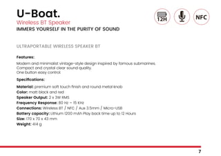 U-Boat.
Wireless BT Speaker
IMMERS YOURSELF IN THE PURITY OF SOUND
ULTRAPORTABLE WIRELESS SPEAKER BT
Features:
Modern and minimalist vintage-style design inspired by famous submarines.
Compact and crystal clear sound quality.
One button easy control.
Specifications:
Material: premium soft touch finish and round metal knob
Color: matt black and red
Speaker Output: 2 x 3W RMS
Frequency Response: 80 Hz – 15 KHz
Connections: Wireless BT / NFC / Aux 3.5mm / Micro-USB
Battery capacity: Lithium 1200 mAh Play back time up to 12 Hours
Size: 170 x 70 x 43 mm
Weight: 414 g
7
 