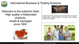 Welcome to the authentic taste
High quality in Elaborated
products,
meats & sausages
since 1900.
International: With an important International Project, currently
working with a different dealers in Germany, Peru, Ukraine,
France, UK & Belgium.
www.ibnts.com - ibtsfd@gmail.com | Phone: +44 7707 693 105 | Twitter: @FIbnts
International Business & Trading Solutions.
 