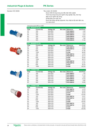 Industrial Plugs & Sockets PK Series
Standard: IEC 60309 Tiêu chuẩn: IEC 60309
Được thiết kế dùng trong các điều kiện khắc nghiệt.
Thích hợp dùng trong các ngành công nghiệp máy, nhà máy
điện & các ngành xây dựng.
Dễ lắp đặt và an toàn cao.
Được làm bằng vật liệu polyamid, chịu nhiệt và độ cách điện cao.
Vị trí kết nối 6h
Pole Reference
3P
3P
4P
4P
5P
5P
Current (A)
16A
32A
16A
32A
16A
32A
Voltage (A)
200-250V
200-250V
380-415V
380-415V
380-415V
380-415V
PKE16M423
PKE32M423
PKE16M434
PKE32M434
PKE16M435
PKE32M435
IP44, WANDER PLUG
Unit price (excl.VAT) in USD
Unit PriceBox size
5.49
9.16
6.53
10.53
7.88
11.92
Pole Reference
3P
3P
3P
3P
4P
4P
4P
4P
5P
5P
5P
5P
Current (A)
16A
32A
63A
125A
16A
32A
63A
125A
16A
32A
63A
125A
Voltage (A)
200-250V
200-250V
200-250V
200-250V
380-415V
380-415V
380-415V
380-415V
380-415V
380-415V
380-415V
380-415V
PKE16M723
PKE32M723
81378
81390
PKE16M734
PKE32M734
81382
81394
PKE16M735
PKE32M735
81383
81395
IP67, WANDER PLUG
Unit PriceBox size
14.04
18.84
41.56
96.60
15.34
20.14
43.93
99.73
17.21
21.87
46.35
102.24
Pole Reference
3P
3P
4P
4P
5P
5P
Current (A)
16A
32A
16A
32A
16A
32A
Voltage (A)
200-250V
200-250V
380-415V
380-415V
380-415V
380-415V
PKF16M423
PKF32M423
PKF16M434
PKF32M434
PKF16M435
PKF32M435
IP44, CONNECTOR
Unit PriceBox size
7.50
11.15
8.49
13.33
9.66
16.69
Pole Reference
3P
3P
3P
3P
4P
4P
4P
4P
5P
5P
5P
5P
Current (A)
16A
32A
63A
125A
16A
32A
63A
125A
16A
32A
63A
125A
Voltage (A)
200-250V
200-250V
200-250V
200-250V
380-415V
380-415V
380-415V
380-415V
380-415V
380-415V
380-415V
380-415V
PKF16M723
PKF32M723
81478
81490
PKF16M734
PKF32M734
81482
81494
PKF16M735
PKF32M735
81483
81495
IP67, CONNECTOR
Unit PriceBox size
14.74
20.84
46.54
124.85
16.51
22.52
49.42
136.65
19.21
24.48
58.48
143.08
Please contact our distributors or Schneider Electric for further information. Vui lòng liên hệ nhà phân phối hoặc Schneider Electric để biết thêm chi tiết26
 