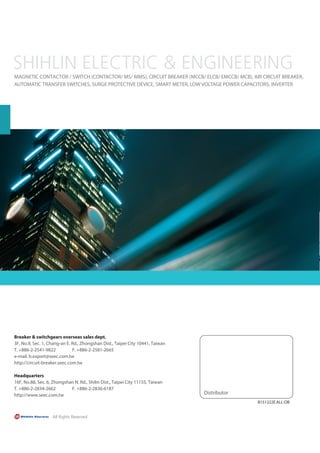 Distributor
MAGNETIC CONTACTOR / SWITCH (CONTACTOR/ MS/ MMS), CIRCUIT BREAKER (MCCB/ ELCB/ EMCCB/ MCB), AIR CIRCUIT BREAKER,
AUTOMATIC TRANSFER SWITCHES, SURGE PROTECTIVE DEVICE, SMART METER, LOW VOLTAGE POWER CAPACITORS, INVERTER
Breaker  switchgears overseas sales dept.
3F, No.9, Sec. 1, Chang-an E. Rd., Zhongshan Dist., Taipei City 10441, Taiwan
T. +886-2-2541-9822 F. +886-2-2581-2665
e-mail. b.export@seec.com.tw
http://circuit-breaker.seec.com.tw
Headquarters
16F, No.88, Sec. 6, Zhongshan N. Rd., Shilin Dist., Taipei City 11155, Taiwan
T. +886-2-2834-2662 F. +886-2-2836-6187
http://www.seec.com.tw
B151222E.ALL-OB
 