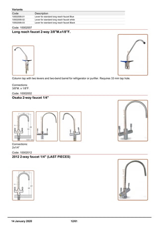 Variants
Code Description
10002006-01 Lever for standard long reach faucet Blue
10002006-02 Lever for standard long reach faucet white
10002006-03 Lever for standard long reach faucet Black
Code: 10002007
Long reach faucet 2-way 3/8"M.x1/8"F.
Column tap with two levers and two-bend barrel for refrigerator or purifier. Requires 33 mm tap hole.
Connections:
3/8”M. x 1/8”F.
Code: 10002002
Osaka 2-way faucet 1/4"
Connections:
2x1/4”
Code: 10002012
2012 2-way faucet 1/4" (LAST PIECES)
14 January 2020 12/61
 