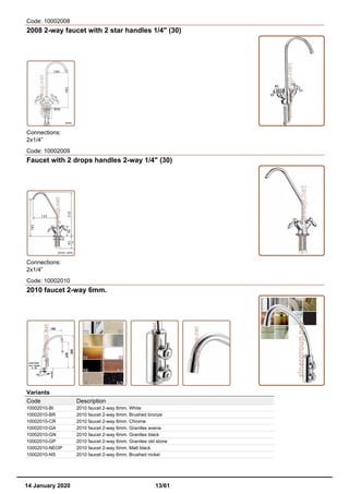Code: 10002008
2008 2-way faucet with 2 star handles 1/4" (30)
Connections:
2x1/4”
Code: 10002009
Faucet with 2 drops handles 2-way 1/4" (30)
Connections:
2x1/4”
Code: 10002010
2010 faucet 2-way 6mm.
Variants
Code Description
10002010-BI 2010 faucet 2-way 6mm. White
10002010-BR 2010 faucet 2-way 6mm. Brushed bronze
10002010-CR 2010 faucet 2-way 6mm. Chrome
10002010-GA 2010 faucet 2-way 6mm. Granites avena
10002010-GN 2010 faucet 2-way 6mm. Granites black
10002010-GP 2010 faucet 2-way 6mm. Granites old stone
10002010-NEOP 2010 faucet 2-way 6mm. Matt black
10002010-NS 2010 faucet 2-way 6mm. Brushed nickel
14 January 2020 13/61
 