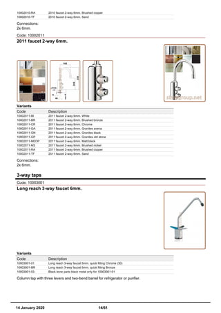 10002010-RA 2010 faucet 2-way 6mm. Brushed copper
10002010-TF 2010 faucet 2-way 6mm. Sand
Connections:
2x 6mm.
Code: 10002011
2011 faucet 2-way 6mm.
Variants
Code Description
10002011-BI 2011 faucet 2-way 6mm. White
10002011-BR 2011 faucet 2-way 6mm. Brushed bronze
10002011-CR 2011 faucet 2-way 6mm. Chrome
10002011-GA 2011 faucet 2-way 6mm. Granites avena
10002011-GN 2011 faucet 2-way 6mm. Granites black
10002011-GP 2011 faucet 2-way 6mm. Granites old stone
10002011-NEOP 2011 faucet 2-way 6mm. Matt black
10002011-NS 2011 faucet 2-way 6mm. Brushed nickel
10002011-RA 2011 faucet 2-way 6mm. Brushed copper
10002011-TF 2011 faucet 2-way 6mm. Sand
Connections:
2x 6mm.
3-way taps
Code: 10003001
Long reach 3-way faucet 6mm.
Variants
Code Description
10003001-01 Long reach 3-way faucet 6mm. quick fitting Chrome (30)
10003001-BR Long reach 3-way faucet 6mm. quick fitting Bronze
10003001-03 Black lever parts black metal only for 10003001-01
Column tap with three levers and two-bend barrel for refrigerator or purifier.
14 January 2020 14/61
 
