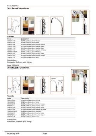 Code: 10003031
3031 faucet 3-way 6mm.
Variants
Code Description
10003031-CR 3031 faucet 3-way 6mm. Chrome
10003031-BI 3031 faucet 3-way 6mm. White
10003031-BR 3031 faucet 3-way 6mm. Brushed bronze
10003031-GA 3031 faucet 3-way 6mm. Granites avena
10003031-GN 3031 faucet 3-way 6mm. Granites black
10003031-GP 3031 faucet 3-way 6mm. Granites old stone
10003031-NEOP 3031 faucet 3-way 6mm. Matt black
10003031-NS 3031 faucet 3-way 6mm. Brushed nickel
10003031-RA 3031 faucet 3-way 6mm. Brushed copper
10003031-TF 3031 faucet 3-way 6mm. Sand
Connections:
Pure water: 3x 6mm. quick fittings
Code: 10003032
3032 faucet 3-way 6mm.
Variants
Code Description
10003032-CR 3032 faucet 3-way 6mm. Chrome
10003032-BI 3032 faucet 3-way 6mm. White
10003032-BR 3032 faucet 3-way 6mm. Brushed bronze
10003032-GA 3032 faucet 3-way 6mm. Granites avena
10003032-GN 3032 faucet 3-way 6mm. Granites black
10003032-GP 3032 faucet 3-way 6mm. Granites old stone
10003032-NEOP 3032 faucet 3-way 6mm. Matt black
10003032-NS 3032 faucet 3-way 6mm. Brushed nickel
10003032-RA 3032 faucet 3-way 6mm. Brushed copper
10003032-TF 3032 faucet 3-way 6mm. Sand
Connections:
Pure water: 3x 6mm. quick fittings
14 January 2020 16/61
 