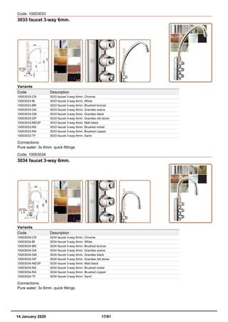 Code: 10003033
3033 faucet 3-way 6mm.
Variants
Code Description
10003033-CR 3033 faucet 3-way 6mm. Chrome
10003033-BI 3033 faucet 3-way 6mm. White
10003033-BR 3033 faucet 3-way 6mm. Brushed bronze
10003033-GA 3033 faucet 3-way 6mm. Granites avena
10003033-GN 3033 faucet 3-way 6mm. Granites black
10003033-GP 3033 faucet 3-way 6mm. Granites old stone
10003033-NEOP 3033 faucet 3-way 6mm. Matt black
10003033-NS 3033 faucet 3-way 6mm. Brushed nickel
10003033-RA 3033 faucet 3-way 6mm. Brushed copper
10003033-TF 3033 faucet 3-way 6mm. Sand
Connections:
Pure water: 3x 6mm. quick fittings
Code: 10003034
3034 faucet 3-way 6mm.
Variants
Code Description
10003034-CR 3034 faucet 3-way 6mm. Chrome
10003034-BI 3034 faucet 3-way 6mm. White
10003034-BR 3034 faucet 3-way 6mm. Brushed bronze
10003034-GA 3034 faucet 3-way 6mm. Granites avena
10003034-GN 3034 faucet 3-way 6mm. Granites black
10003034-GP 3034 faucet 3-way 6mm. Granites old stone
10003034-NEOP 3034 faucet 3-way 6mm. Matt black
10003034-NS 3034 faucet 3-way 6mm. Brushed nickel
10003034-RA 3034 faucet 3-way 6mm. Brushed copper
10003034-TF 3034 faucet 3-way 6mm. Sand
Connections:
Pure water: 3x 6mm. quick fittings
14 January 2020 17/61
 