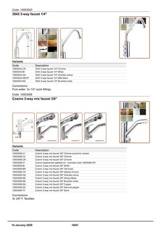 Code: 10003043
3043 3-way faucet 1/4"
Variants
Code Description
10003043-CR 3043 3-way faucet 1/4" Chrome
10003043-BI 3043 3-way faucet 1/4" White
10003043-GA 3043 3-way faucet 1/4" Granites avena
10003043-NEOP 3043 3-way faucet 1/4" Matt black
10003043-NS 3043 3-way faucet 1/4" Brushed nickel
Connections:
Pure water: 3x 1/4" quick fittings
Code: 10003006
Cosmo 3-way mix faucet 3/8"
Variants
Code Description
10003006-C1 Cosmo 3-way mix faucet 3/8" Chrome economic version
10003006-C2 Cosmo 3-way mix faucet 3/8" Chrome
10003006-CR Cosmo 3-way mix faucet 3/8" Chrome
10003006-01 Cosmo replacement gaskets kit - excluded code 10003006-CR
10003006-BI Cosmo 3-way mix faucet 3/8" White
10003006-BR Cosmo 3-way mix faucet 3/8" Old brass
10003006-CS Cosmo 3-way mix faucet 3/8" Glazed chrome
10003006-GA Cosmo 3-way mix faucet 3/8" Granites avena
10003006-NE Cosmo 3-way mix faucet 3/8" Glossy Black
10003006-NS Cosmo 3-way mix faucet 3/8" Brushed nickel
10003006-RA Cosmo 3-way mix faucet 3/8" Copper
10003006-SA Cosmo 3-way mix faucet 3/8" Salt and pepper
10003006-TF Cosmo 3-way mix faucet 3/8" Sand
Connections:
3x 3/8" F. flexibles
14 January 2020 18/61
 