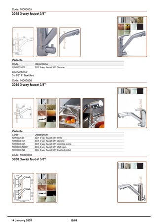 Code: 10003035
3035 3-way faucet 3/8"
Variants
Code Description
10003035-CR 3035 3-way faucet 3/8" Chrome
Connections:
3x 3/8" F. flexibles
Code: 10003036
3036 3-way faucet 3/8"
Variants
Code Description
10003036-BI 3036 3-way faucet 3/8" White
10003036-CR 3036 3-way faucet 3/8" Chrome
10003036-GA 3036 3-way faucet 3/8" Granites avena
10003036-NEOP 3036 3-way faucet 3/8" Matt black
10003036-NS 3036 3-way faucet 3/8" Brushed nickel
Code: 10003038
3038 3-way faucet 3/8"
14 January 2020 19/61
 