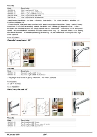 Variants
Code Description
10003038-BI 3038 3-way faucet 3/8" White
10003038-CR 3038 3-way mix faucet 3/8" Chrome
10003038-GA 3038 3-way faucet 3/8" Granites avena
10003038-NEOP 3038 3-way faucet 3/8" Matt black
10003038-NS 3038 3-way faucet 3/8" Brushed nickel
3-way faucet (cold water – hot water) - osmosis. Total height 21 cm. Water inlet with 2 flexible F. 3/8",
Extension threaded 1/4".
* Finish -durable thick layer brass polished finish resist corrosion and tarnishing. * Body - made of heavy
solid brass for durability & reliability. Heavier the better. Don't choose light weighted faucet. * Valve -
equipped with drip-free ceramic disc valves for long life and smooth feel. Don't choose faucet with plastic
valves. * Accessories kit for installation included * Brass Three Way Tap * lead-free brass * 100% leaking
test before shipment * All items have been cycle tested by 100,000 times under 125PSI(8.6 bars) high
water pressure.
Code: 10003018
Cascata 3-way faucet 3/8"
Variants
Code Description
10003018-CR Cascata 3-way faucet 3/8" chrome
10003018-NS Cascata 3-way faucet 3/8" Brushed nickel
3-way single-lever faucet in glossy cold water – hot water - osmosis.
Connections:
3x 3/8" F. flexibles
Code: 10003019
Rain 3-way faucet 3/8"
Variants
Code Description
10003019-CR Rain 3-way faucet 3/8" Chrome
10003019-CR1 Rain 3-way faucet 3/8" Chrome economic version
10003019-CS Rain 3-way faucet 3/8" glazed chrome
14 January 2020 20/61
 