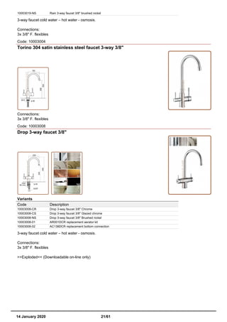 10003019-NS Rain 3-way faucet 3/8" brushed nickel
3-way faucet cold water – hot water - osmosis.
Connections:
3x 3/8" F. flexibles
Code: 10003004
Torino 304 satin stainless steel faucet 3-way 3/8"
Connections:
3x 3/8" F. flexibles
Code: 10003008
Drop 3-way faucet 3/8"
Variants
Code Description
10003008-CR Drop 3-way faucet 3/8" Chrome
10003008-CS Drop 3-way faucet 3/8" Glazed chrome
10003008-NS Drop 3-way faucet 3/8" Brushed nickel
10003008-01 AR001DCR replacement aerator kit
10003008-02 AC138DCR replacement bottom connection
3-way faucet cold water – hot water - osmosis.
Connections:
3x 3/8" F. flexibles
>>Exploded<< (Downloadable on-line only)
14 January 2020 21/61
 