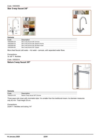 Code: 10003009
Star 3-way faucet 3/8"
Variants
Code Description
10003009-CR Star 3-way faucet 3/8" Chrome
10003009-CS Star 3-way faucet 3/8" Glazed chrome
10003009-NS Star 3-way faucet 3/8" Brushed nickel
10003009-RA Star 3-way faucet 3/8" Copper
Mono feed faucet cold water – hot water - osmosis, with separated water flows.
Connections:
3x 3/8" F. flexibles
Code: 10003014
Nature 3-way faucet 3/8"
Variants
Code Description
10003014-CR Nature 3-way faucet 3/8" Chrome
Three ways sink mixer with minimalist style. It is smaller than the traditional mixers: its diameter measures
only 42 mm. Total height 35 cm.
Connections:
2x3/8” F. flexibles and tubing 1/4”
14 January 2020 22/61
 