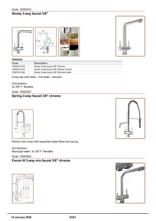 Code: 10003015
Ninety 3-way faucet 3/8"
Variants
Code Description
10003015-CR Ninety 3-way faucet 3/8" Chrome
10003015-CS Ninety 3-way faucet 3/8" Glazed chrome
10003015-NS Ninety 3-way faucet 3/8" Brushed nickel
3-way tap cold water – hot water - osmosis.
Connections:
3x 3/8" F. flexibles
Code: 10003021
Spring 3-way faucet 3/8" chrome
Kitchen sink mixer with separated water flows and spring.
Connections:
Municipal water: 3x 3/8" F. flexibles
Code: 10003042
Forum III 3-way mix faucet 3/8" chrome
14 January 2020 23/61
 