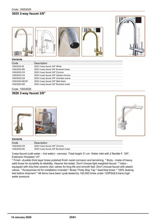 Code: 10003025
3025 3-way faucet 3/8"
Variants
Code Description
10003025-BI 3025 3-way faucet 3/8" White
10003025-BR 3025 3-way faucet 3/8" Brushed brass
10003025-CR 3025 3-way faucet 3/8" Chrome
10003025-CS 3025 3-way faucet 3/8" Glazed chrome
10003025-GA 3025 3-way faucet 3/8" Granites avena
10003025-NEOP 3025 3-way faucet 3/8" Matt black
10003025-NS 3025 3-way faucet 3/8" Brushed nickel
Code: 10003026
3026 3-way faucet 3/8"
Variants
Code Description
10003026-CR 3026 3-way faucet 3/8" Chrome
10003026-NS 3026 3-way faucet 3/8" Brushed nickel
3-way faucet (cold water – hot water) - osmosis. Total height 31 cm. Water inlet with 2 flexible F. 3/8",
Extension threaded 1/4".
* Finish -durable thick layer brass polished finish resist corrosion and tarnishing. * Body - made of heavy
solid brass for durability & reliability. Heavier the better. Don't choose light weighted faucet. * Valve -
equipped with drip-free ceramic disc valves for long life and smooth feel. Don't choose faucet with plastic
valves. * Accessories kit for installation included * Brass Three Way Tap * lead-free brass * 100% leaking
test before shipment * All items have been cycle tested by 100,000 times under 125PSI(8.6 bars) high
water pressure.
14 January 2020 25/61
 