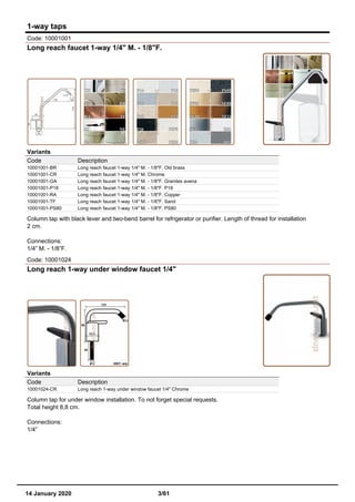 1-way taps
Code: 10001001
Long reach faucet 1-way 1/4" M. - 1/8"F.
Variants
Code Description
10001001-BR Long reach faucet 1-way 1/4" M. - 1/8"F. Old brass
10001001-CR Long reach faucet 1-way 1/4" M. Chrome
10001001-GA Long reach faucet 1-way 1/4" M. - 1/8"F. Granites avena
10001001-P18 Long reach faucet 1-way 1/4" M. - 1/8"F. P18
10001001-RA Long reach faucet 1-way 1/4" M. - 1/8"F. Copper
10001001-TF Long reach faucet 1-way 1/4" M. - 1/8"F. Sand
10001001-PS80 Long reach faucet 1-way 1/4" M. - 1/8"F. PS80
Column tap with black lever and two-bend barrel for refrigerator or purifier. Length of thread for installation
2 cm.
Connections:
1/4” M. - 1/8”F.
Code: 10001024
Long reach 1-way under window faucet 1/4"
Variants
Code Description
10001024-CR Long reach 1-way under window faucet 1/4" Chrome
Column tap for under window installation. To not forget special requests.
Total height 8,8 cm.
Connections:
1/4”
14 January 2020 3/61
 