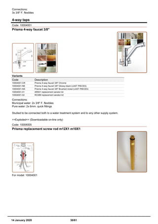 Connections:
3x 3/8" F. flexibles
4-way taps
Code: 10004001
Prisma 4-way faucet 3/8"
Variants
Code Description
10004001-CR Prisma 4-way faucet 3/8" Chrome
10004001-NE Prisma 4-way faucet 3/8" Glossy black (LAST PIECES)
10004001-NS Prisma 4-way faucet 3/8" Brushed nickel (LAST PIECES)
10004001-01 AR001 replacement aerator kit
10004001-02 RC089 replacement aerator kit
Connections:
Municipal water: 2x 3/8" F. flexibles
Pure water: 2x 6mm. quick fittings
Studied to be connected both to a water treatment system and to any other supply system.
>>Exploded<< (Downloadable on-line only)
Code: 10004005
Prisma replacement screw rod m12X1 m10X1
For model: 10004001
14 January 2020 30/61
 