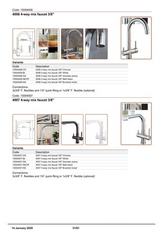 Code: 10004006
4006 4-way mix faucet 3/8"
Variants
Code Description
10004006-CR 4006 4-way mix faucet 3/8" Chrome
10004006-BI 4006 4-way mix faucet 3/8" White
10004006-GA 4006 4-way mix faucet 3/8" Granites avena
10004006-NEOP 4006 4-way mix faucet 3/8" Matt black
10004006-NS 4006 4-way mix faucet 3/8" Brushed nickel
Connections:
3x3/8” F. flexibles and 1/4” quick ftting or 1x3/8” F. flexible (optional)
Code: 10004007
4007 4-way mix faucet 3/8"
Variants
Code Description
10004007-CR 4007 4-way mix faucet 3/8" Chrome
10004007-BI 4007 4-way mix faucet 3/8" White
10004007-GA 4007 4-way mix faucet 3/8" Granites avena
10004007-NEOP 4007 4-way mix faucet 3/8" Matt black
10004007-NS 4007 4-way mix faucet 3/8" Brushed nickel
Connections:
3x3/8” F. flexibles and 1/4” quick ftting or 1x3/8” F. flexible (optional)
14 January 2020 31/61
 