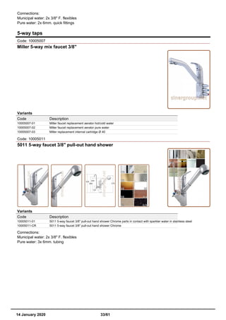 Connections:
Municipal water: 2x 3/8" F. flexibles
Pure water: 2x 6mm. quick fittings
5-way taps
Code: 10005007
Miller 5-way mix faucet 3/8"
Variants
Code Description
10005007-01 Miller faucet replacement aerator hot/cold water
10005007-02 Miller faucet replacement aerator pure water
10005007-03 Miller replacement internal cartridge Ø 40
Code: 10005011
5011 5-way faucet 3/8" pull-out hand shower
Variants
Code Description
10005011-01 5011 5-way faucet 3/8" pull-out hand shower Chrome parts in contact with sparkler water in stainless steel
10005011-CR 5011 5-way faucet 3/8" pull-out hand shower Chrome
Connections:
Municipal water: 2x 3/8" F. flexibles
Pure water: 3x 6mm. tubing
14 January 2020 33/61
 