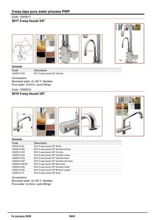5-way taps pure water process PWP
Code: 10005017
5017 5-way faucet 3/8"
Variants
Code Description
10005017-CR 5017 5-way faucet 3/8" Chrome
Connections:
Municipal water: 2x 3/8" F. flexibles
Pure water: 3x 6mm. quick fittings
Code: 10005010
5010 5-way faucet 3/8"
Variants
Code Description
10005010-BI 5010 5-way faucet 3/8" White
10005010-BR 5010 5-way faucet 3/8" Brushed bronze
10005010-CR 5010 5-way faucet 3/8" Chrome
10005010-GA 5010 5-way faucet 3/8" Granites avena
10005010-GN 5010 5-way faucet 3/8" Granites black
10005010-GP 5010 5-way faucet 3/8" Granites old stone
10005010-NEOP 5010 5-way faucet 3/8" Matt black
10005010-NS 5010 5-way faucet 3/8" Brushed nickel
10005010-RA 5010 5-way faucet 3/8" Brushed copper
10005010-TF 5010 5-way faucet 3/8" Sand
Connections:
Municipal water: 2x 3/8" F. flexibles
Pure water: 3x 6mm. quick fittings
14 January 2020 36/61
 