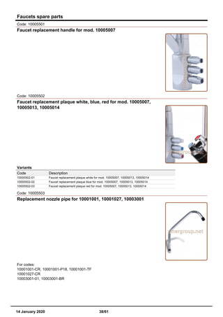 Faucets spare parts
Code: 10005501
Faucet replacement handle for mod. 10005007
Code: 10005502
Faucet replacement plaque white, blue, red for mod. 10005007,
10005013, 10005014
Variants
Code Description
10005502-01 Faucet replacement plaque white for mod. 10005007, 10005013, 10005014
10005502-02 Faucet replacement plaque blue for mod. 10005007, 10005013, 10005014
10005502-03 Faucet replacement plaque red for mod. 10005007, 10005013, 10005014
Code: 10005503
Replacement nozzle pipe for 10001001, 10001027, 10003001
For codes:
10001001-CR, 10001001-P18, 10001001-TF
10001027-CR
10003001-01, 10003001-BR
14 January 2020 38/61
 