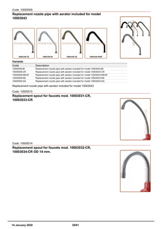 Code: 10005509
Replacement nozzle pipe with aerator included for model
10003043
Variants
Code Description
10005509-BI Replacement nozzle pipe with aerator included for model 10003043-BI
10005509-CR Replacement nozzle pipe with aerator included for model 10003043-CR
10005509-NEOP Replacement nozzle pipe with aerator included for model 10003043-NEOP
10005509-NS Replacement nozzle pipe with aerator included for model 10003043-NS
10005509-GA Replacement nozzle pipe with aerator included for model 10003043-GA
Replacement nozzle pipe with aerator included for model 10003043
Code: 10005515
Replacement spout for faucets mod. 10003031-CR,
10003033-CR
Code: 10005514
Replacement spout for faucets mod. 10003032-CR,
10003034-CR OD 14 mm.
14 January 2020 39/61
 